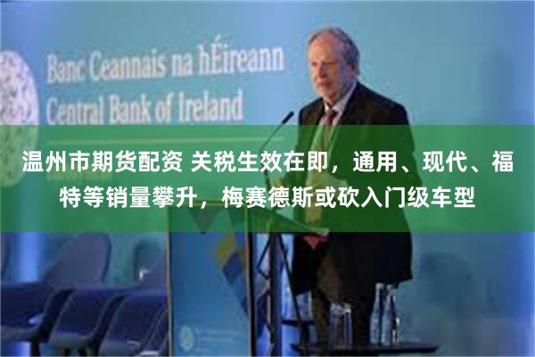 温州市期货配资 关税生效在即，通用、现代、福特等销量攀升，梅赛德斯或砍入门级车型