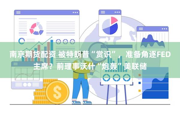 南京期货配资 被特朗普“赏识”，准备角逐FED主席？前理事沃什“炮轰”美联储