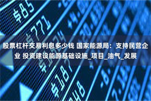 股票杠杆交易利息多少钱 国家能源局：支持民营企业 投资建设能源基础设施_项目_油气_发展