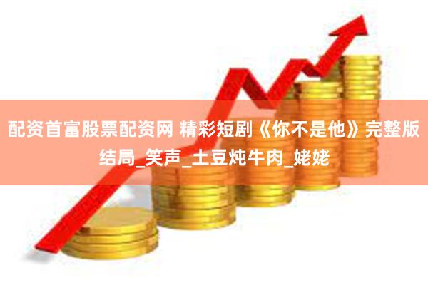 配资首富股票配资网 精彩短剧《你不是他》完整版结局_笑声_土豆炖牛肉_姥姥