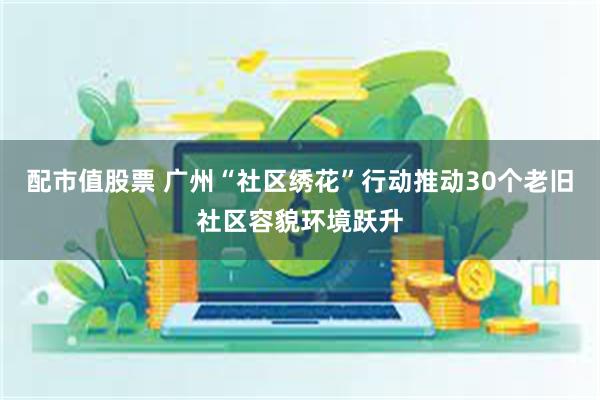 配市值股票 广州“社区绣花”行动推动30个老旧社区容貌环境跃升