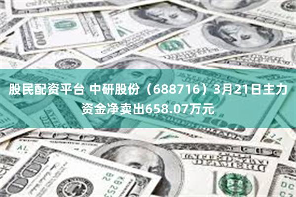 股民配资平台 中研股份（688716）3月21日主力资金净卖出658.07万元
