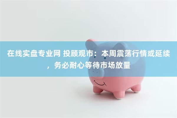 在线实盘专业网 投顾观市：本周震荡行情或延续，务必耐心等待市场放量