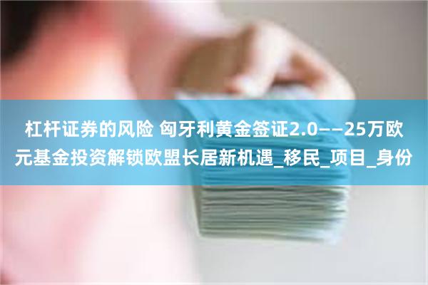 杠杆证券的风险 匈牙利黄金签证2.0——25万欧元基金投资解锁欧盟长居新机遇_移民_项目_身份