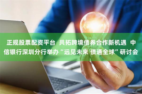 正规股票配资平台  共拓跨境债券合作新机遇  中信银行深圳分行举办“远见未来 债通全球”研讨会