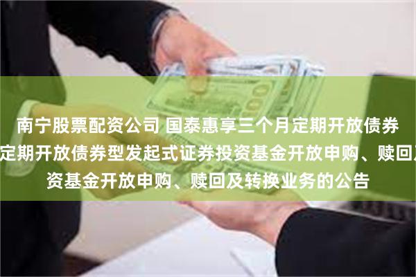 南宁股票配资公司 国泰惠享三个月定期开放债券: 国泰惠享三个月定期开放债券型发起式证券投资基金开放申购、赎回及转换业务的公告