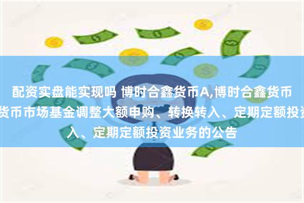配资实盘能实现吗 博时合鑫货币A,博时合鑫货币B: 博时合鑫货币市场基金调整大额申购、转换转入、定期定额投资业务的公告