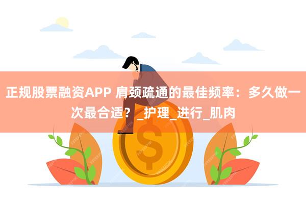 正规股票融资APP 肩颈疏通的最佳频率：多久做一次最合适？_护理_进行_肌肉