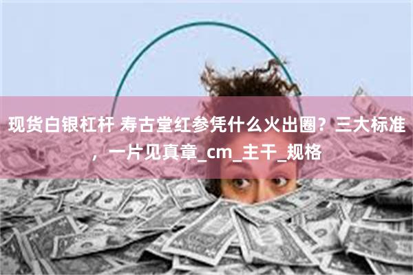 现货白银杠杆 寿古堂红参凭什么火出圈？三大标准，一片见真章_cm_主干_规格