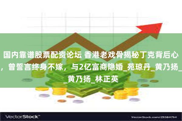 国内靠谱股票配资论坛 香港老戏骨揭秘丁克背后心酸原因，曾誓言终身不嫁，与2亿富商隐婚_苑琼丹_黄乃扬_林正英