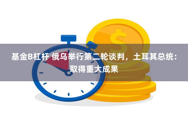 基金B杠杆 俄乌举行第二轮谈判，土耳其总统：取得重大成果