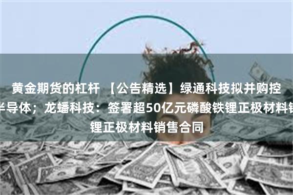 黄金期货的杠杆 【公告精选】绿通科技拟并购控股大摩半导体；龙蟠科技：签署超50亿元磷酸铁锂正极材料销售合同