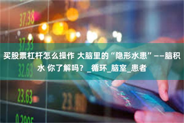 买股票杠杆怎么操作 大脑里的“隐形水患”——脑积水 你了解吗？_循环_脑室_患者