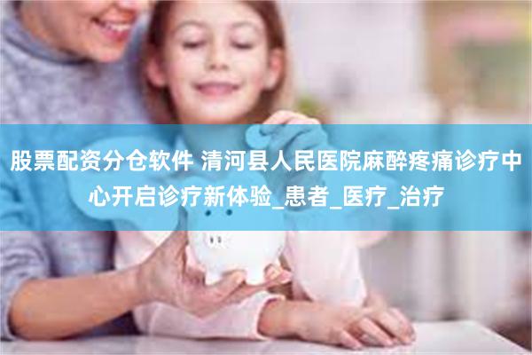 股票配资分仓软件 清河县人民医院麻醉疼痛诊疗中心开启诊疗新体验_患者_医疗_治疗