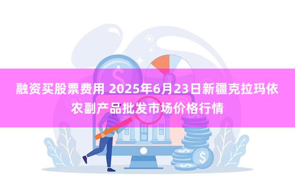 融资买股票费用 2025年6月23日新疆克拉玛依农副产品批发市场价格行情