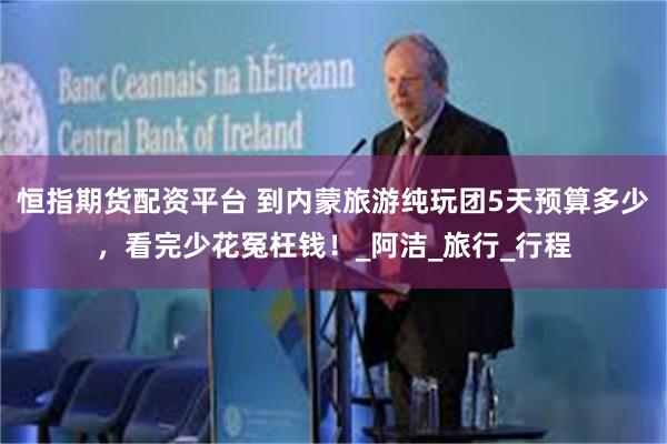 恒指期货配资平台 到内蒙旅游纯玩团5天预算多少，看完少花冤枉钱！_阿洁_旅行_行程