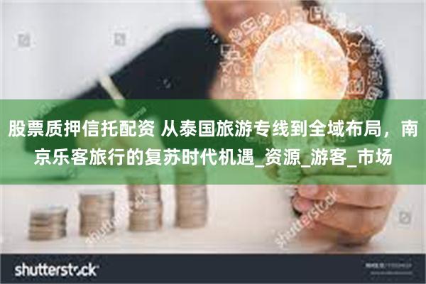 股票质押信托配资 从泰国旅游专线到全域布局，南京乐客旅行的复苏时代机遇_资源_游客_市场